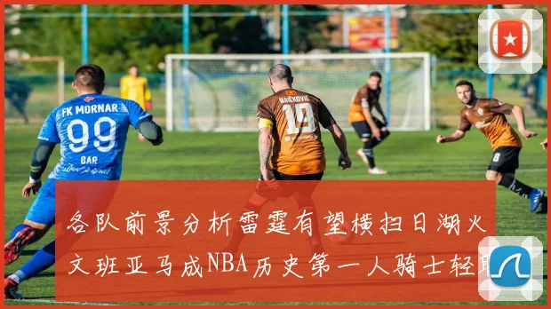 各队前景分析雷霆有望横扫日湖火文班亚马成NBA历史第一人骑士轻取猛龙