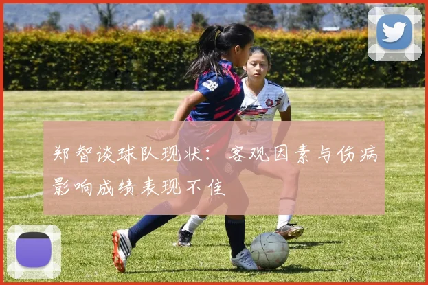 郑智谈球队现状：客观因素与伤病影响成绩表现不佳