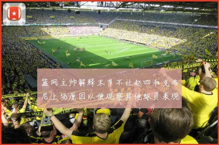 篮网主帅解释末节不让赵四和克洛尼上场原因以便观察其他球员表现