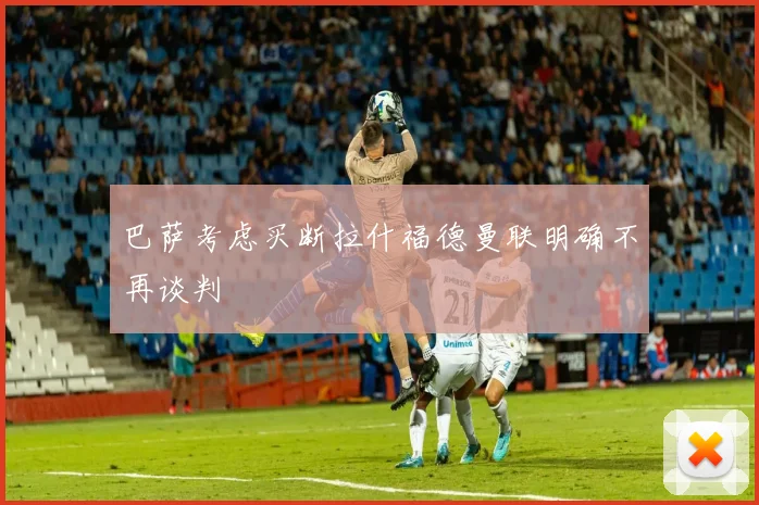 巴萨考虑买断拉什福德曼联明确不再谈判