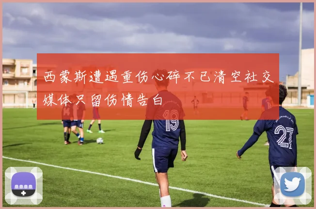 西蒙斯遭遇重伤心碎不已清空社交媒体只留伤情告白