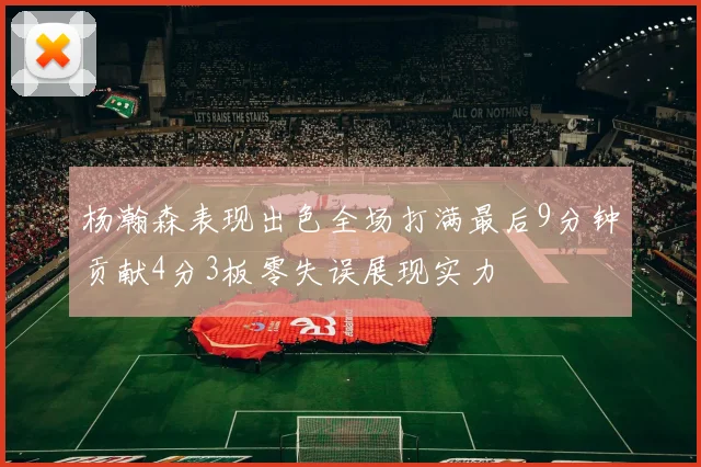 杨瀚森表现出色全场打满最后9分钟贡献4分3板零失误展现实力