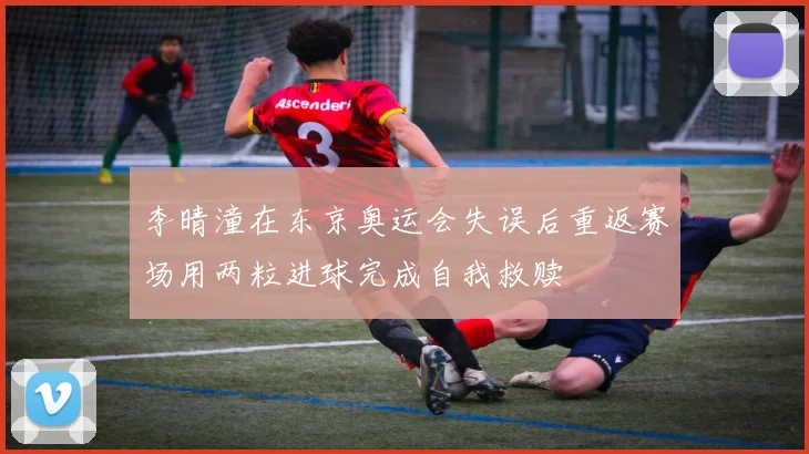 李晴潼在东京奥运会失误后重返赛场用两粒进球完成自我救赎