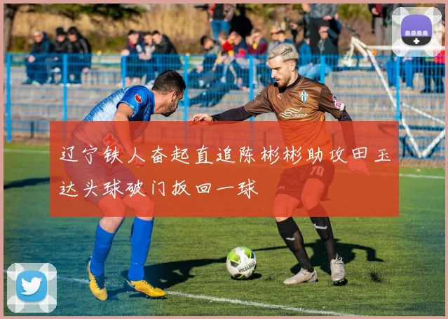 辽宁铁人奋起直追陈彬彬助攻田玉达头球破门扳回一球