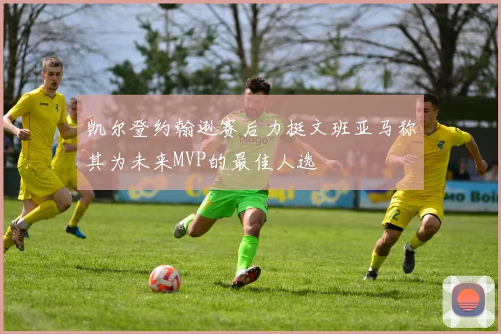 凯尔登约翰逊赛后力挺文班亚马称其为未来MVP的最佳人选