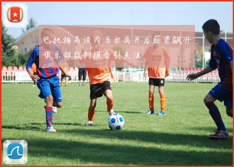 巴托梅乌谈内马尔离开后薪资飙升俱乐部裁判报告引关注