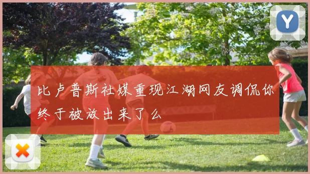比卢普斯社媒重现江湖网友调侃你终于被放出来了么