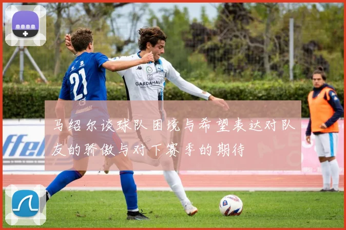 马绍尔谈球队困境与希望表达对队友的骄傲与对下赛季的期待