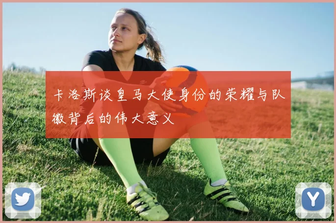 卡洛斯谈皇马大使身份的荣耀与队徽背后的伟大意义