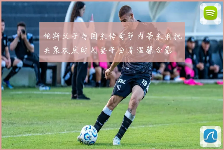 帕斯父子与国米传奇萨内蒂米利托共聚欢庆时刻妻子分享温馨合影