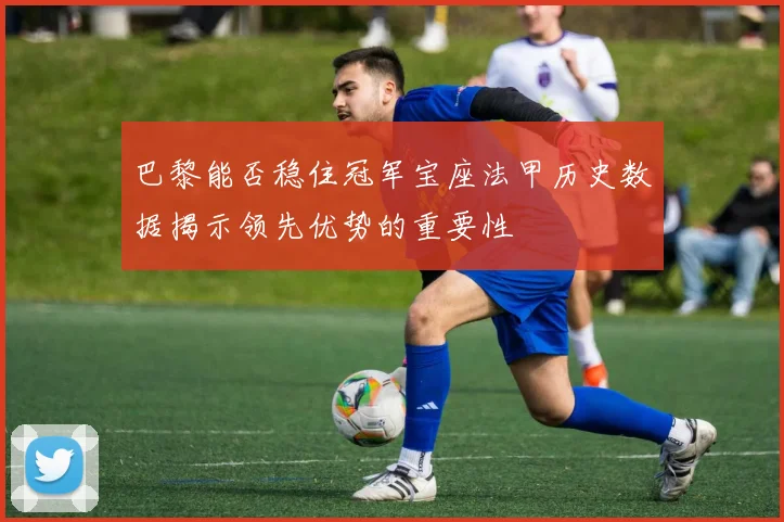 巴黎能否稳住冠军宝座法甲历史数据揭示领先优势的重要性