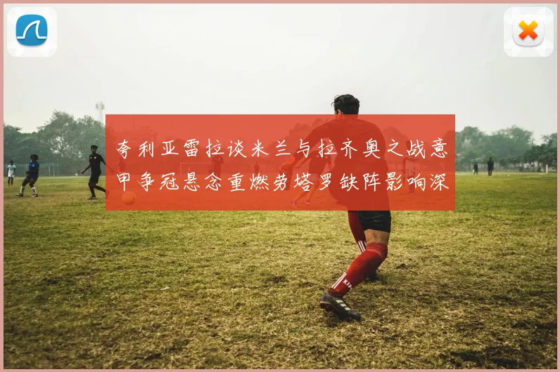 夸利亚雷拉谈米兰与拉齐奥之战意甲争冠悬念重燃劳塔罗缺阵影响深远