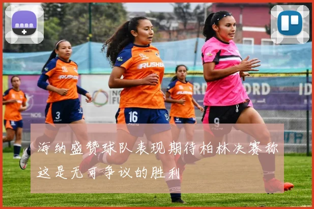 海纳盛赞球队表现期待柏林决赛称这是无可争议的胜利