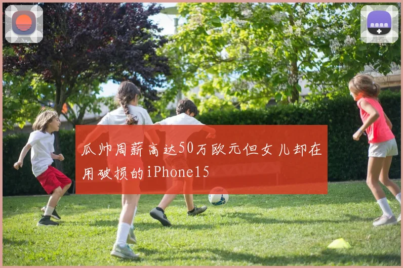 瓜帅周薪高达50万欧元但女儿却在用破损的iPhone15