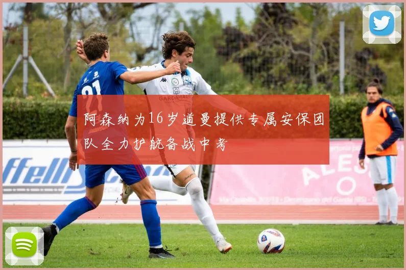阿森纳为16岁道曼提供专属安保团队全力护航备战中考