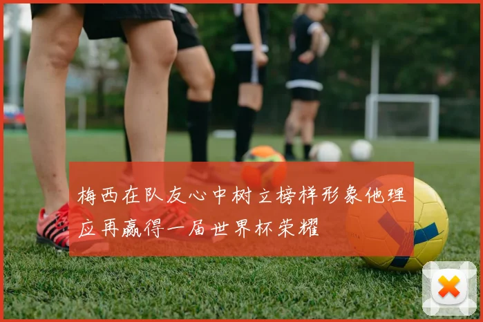 梅西在队友心中树立榜样形象他理应再赢得一届世界杯荣耀