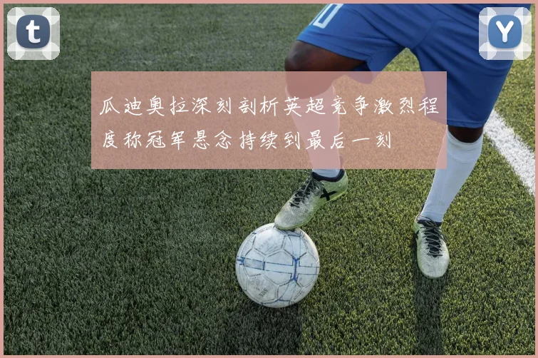 瓜迪奥拉深刻剖析英超竞争激烈程度称冠军悬念持续到最后一刻